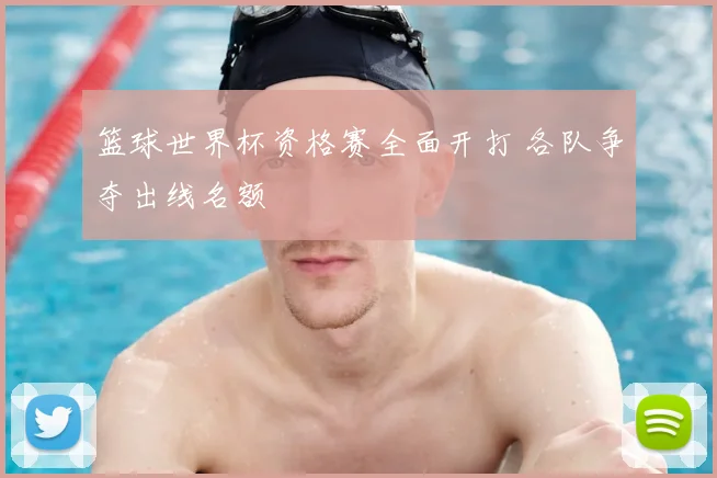 篮球世界杯资格赛全面开打 各队争夺出线名额