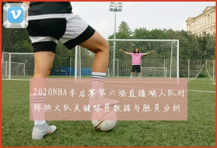 2020NBA季后赛第六场直播湖人队对阵热火队关键球员数据与胜负分析