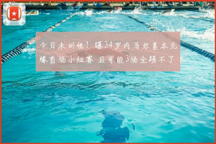 今日未训练!曝34岁内马尔基本无缘首场小组赛 且可能3场全踢不了