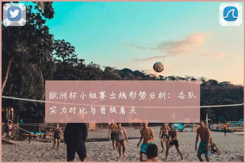 欧洲杯小组赛出线形势分析:各队实力对比与晋级看点