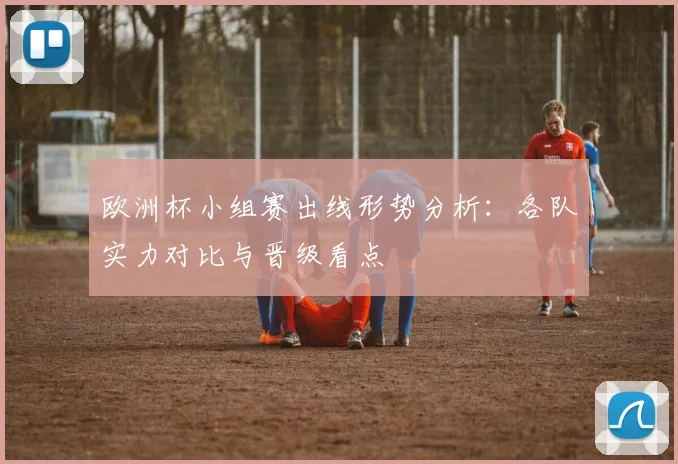 欧洲杯小组赛出线形势分析:各队实力对比与晋级看点