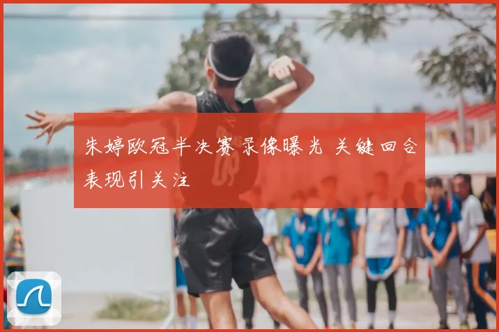 朱婷欧冠半决赛录像曝光 关键回合表现引关注
