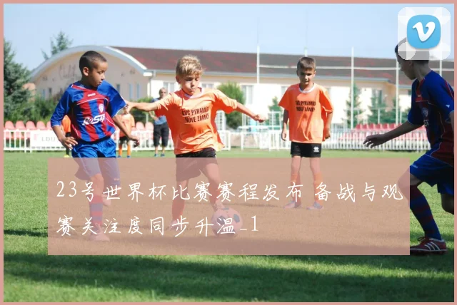23号世界杯比赛赛程发布 备战与观赛关注度同步升温_1