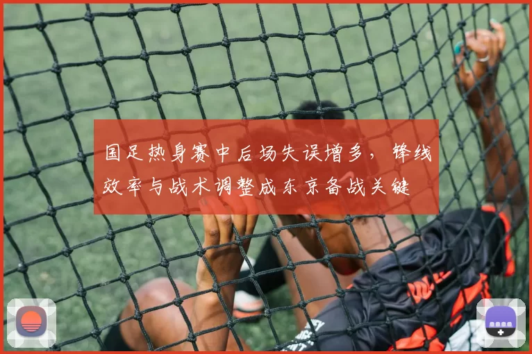 国足热身赛中后场失误增多，锋线效率与战术调整成东京备战关键