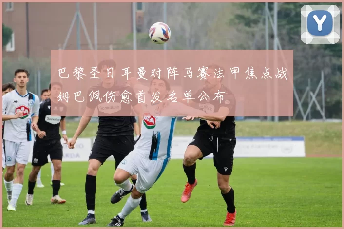 巴黎圣日耳曼对阵马赛法甲焦点战姆巴佩伤愈首发名单公布