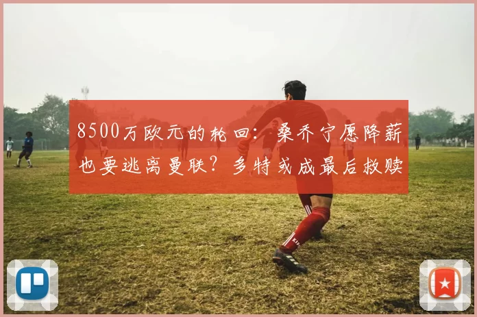 8500万欧元的轮回：桑乔宁愿降薪也要逃离曼联？多特或成最后救赎