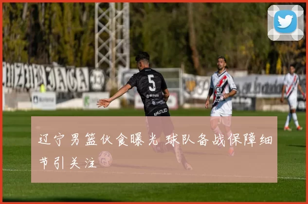 辽宁男篮伙食曝光 球队备战保障细节引关注