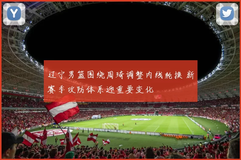 辽宁男篮围绕周琦调整内线轮换 新赛季攻防体系迎重要变化