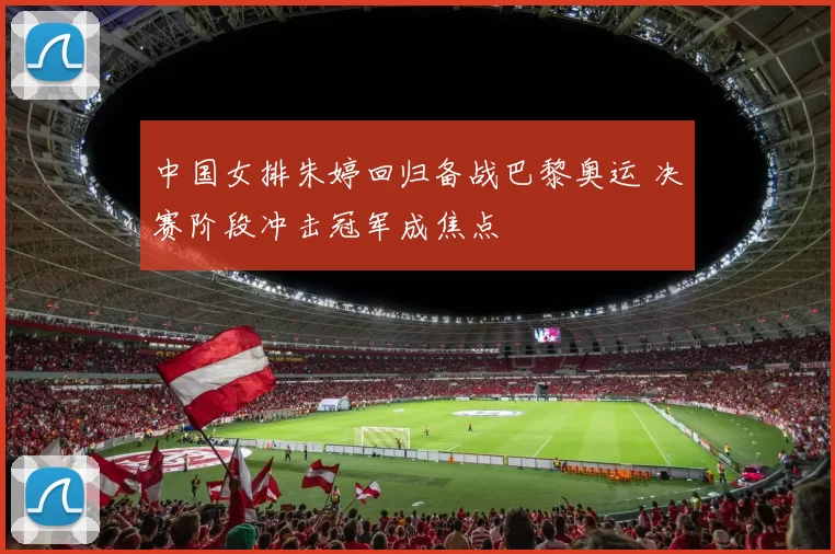 中国女排朱婷回归备战巴黎奥运 决赛阶段冲击冠军成焦点