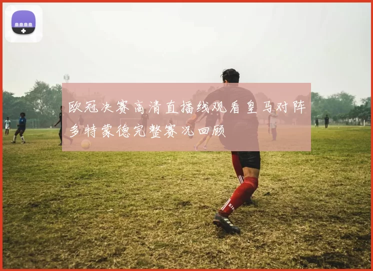 欧冠决赛高清直播线观看皇马对阵多特蒙德完整赛况回顾