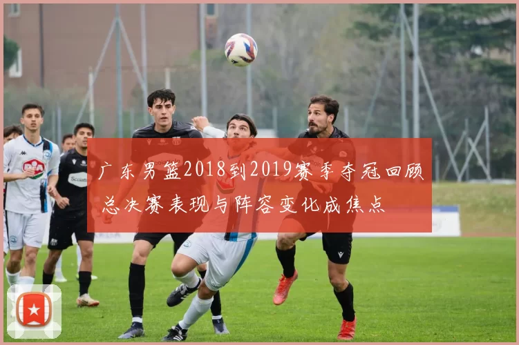 广东男篮2018到2019赛季夺冠回顾 总决赛表现与阵容变化成焦点