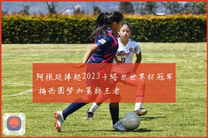 阿根廷捧起2023卡塔尔世界杯冠军 梅西圆梦加冕新王者