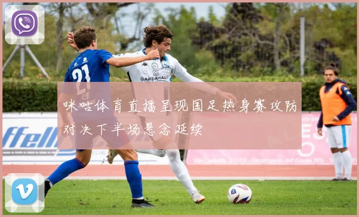 咪咕体育直播呈现国足热身赛攻防对决下半场悬念延续