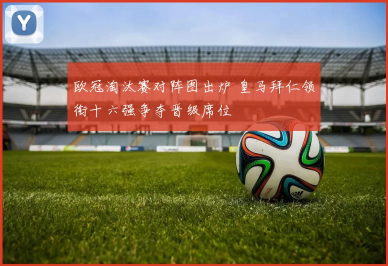 欧冠淘汰赛对阵图出炉 皇马拜仁领衔十六强争夺晋级席位