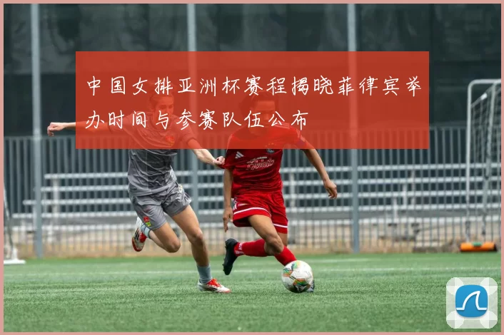 中国女排亚洲杯赛程揭晓菲律宾举办时间与参赛队伍公布