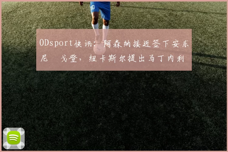 ODsport快讯：阿森纳接近签下安东尼・戈登，纽卡斯尔提出马丁内利交换条件_交易_球员_谈判