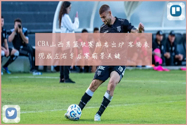 CBA山西男篮联赛排名出炉 客场表现成左右季后赛前景关键