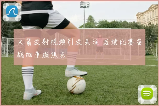 火箭发射视频引发关注 后续比赛备战细节成焦点