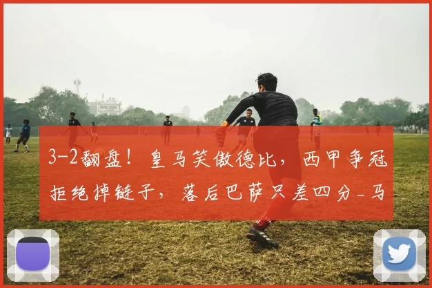 3-2翻盘！皇马笑傲德比，西甲争冠拒绝掉链子，落后巴萨只差四分_马竞_胜利_巴尔韦德